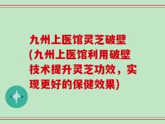 九州上医馆灵芝破壁 (九州上医馆利用破壁技术提升灵芝功效，实现更好的保健效果)
