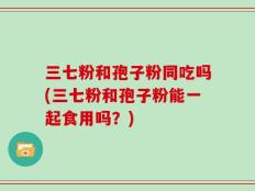 三七粉和孢子粉同吃吗(三七粉和孢子粉能一起食用吗？)