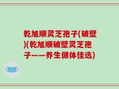 乾旭顺灵芝孢子(破壁)(乾旭顺破壁灵芝孢子——养生健体佳选)