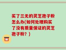 买了三无的灵芝孢子粉怎么办(如何处理购买了没有质量保证的灵芝孢子粉？)