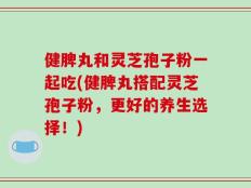 健脾丸和灵芝孢子粉一起吃(健脾丸搭配灵芝孢子粉，更好的养生选择！)