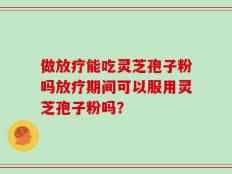 做放疗能吃灵芝孢子粉吗放疗期间可以服用灵芝孢子粉吗？