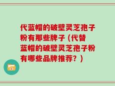 代蓝帽的破壁灵芝孢子粉有那些牌子 (代替蓝帽的破壁灵芝孢子粉有哪些品牌推荐？)
