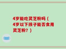 4岁能吃灵芝粉吗 (4岁以下孩子能否食用灵芝粉？)