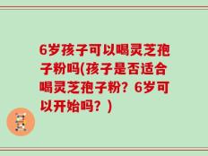 6岁孩子可以喝灵芝孢子粉吗(孩子是否适合喝灵芝孢子粉？6岁可以开始吗？)