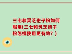 三七和灵芝孢子粉如何服用(三七和灵芝孢子粉怎样使用更有效？)