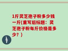 1斤灵芝孢子粉多少钱一斤(重写后标题：灵芝孢子粉每斤价格是多少？)