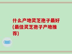 什么产地灵芝孢子最好(最佳灵芝孢子产地推荐)