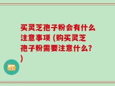 买灵芝孢子粉会有什么注意事项 (购买灵芝孢子粉需要注意什么？)