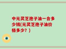 中元灵芝孢子油一合多少钱(元灵芝孢子油价格多少？)