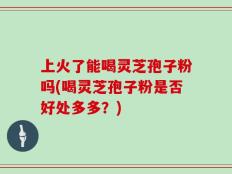 上火了能喝灵芝孢子粉吗(喝灵芝孢子粉是否好处多多？)