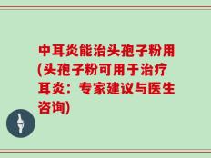 中耳炎能治头孢子粉用(头孢子粉可用于治疗耳炎：专家建议与医生咨询)