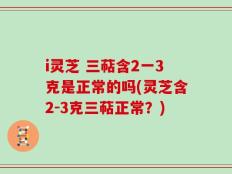 i灵芝 三萜含2一3克是正常的吗(灵芝含2-3克三萜正常？)