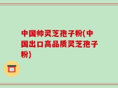 中国帅灵芝孢子粉(中国出口高品质灵芝孢子粉)