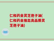 仁和药业灵芝孢子油(仁和药业推出高品质灵芝孢子油)
