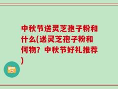 中秋节送灵芝孢子粉和什么(送灵芝孢子粉和何物？中秋节好礼推荐)