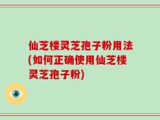 仙芝楼灵芝孢子粉用法(如何正确使用仙芝楼灵芝孢子粉)