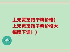 上元灵芝孢子粉价格(上元灵芝孢子粉价格大幅度下调！)
