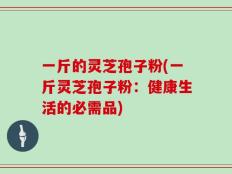 一斤的灵芝孢子粉(一斤灵芝孢子粉：健康生活的必需品)