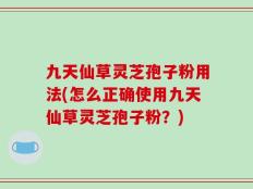 九天仙草灵芝孢子粉用法(怎么正确使用九天仙草灵芝孢子粉？)