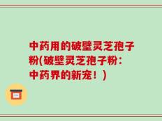 中药用的破壁灵芝孢子粉(破壁灵芝孢子粉：中药界的新宠！)