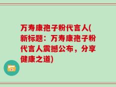 万寿康孢子粉代言人(新标题：万寿康孢子粉代言人震撼公布，分享健康之道)