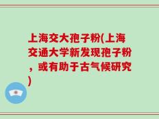 上海交大孢子粉(上海交通大学新发现孢子粉，或有助于古气候研究)
