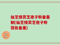 仙芝楼灵芝孢子粉备案制(仙芝楼灵芝孢子粉获批备案)