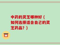 中药的灵芝哪种好 (如何选择适合自己的灵芝药品？)