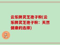云乐牌灵芝孢子粉(云乐牌灵芝孢子粉：天然健康的选择)