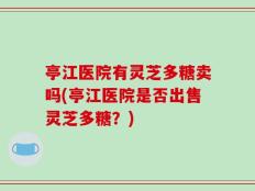 亭江医院有灵芝多糖卖吗(亭江医院是否出售灵芝多糖？)