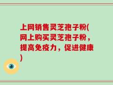 上网销售灵芝孢子粉(网上购买灵芝孢子粉，提高免疫力，促进健康)