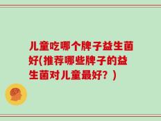儿童吃哪个牌子益生菌好(推荐哪些牌子的益生菌对儿童最好？)
