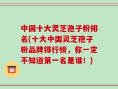 中国十大灵芝孢子粉排名(十大中国灵芝孢子粉品牌排行榜，你一定不知道第一名是谁！)