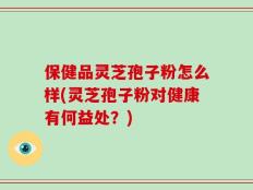保健品灵芝孢子粉怎么样(灵芝孢子粉对健康有何益处？)