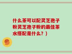 什么茶可以配灵芝孢子粉灵芝孢子粉的最佳茶水搭配是什么？)