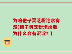 为啥孢子灵芝粉泡水有渣(孢子灵芝粉泡水后为什么会有沉淀？)