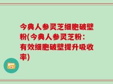 今典人参灵芝细胞破壁粉(今典人参灵芝粉：有效细胞破壁提升吸收率)