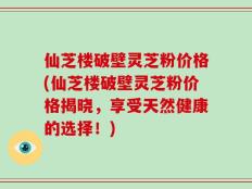 仙芝楼破壁灵芝粉价格(仙芝楼破壁灵芝粉价格揭晓，享受天然健康的选择！)