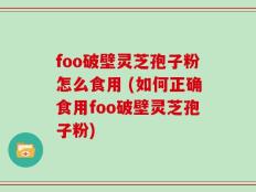 foo破壁灵芝孢子粉怎么食用 (如何正确食用foo破壁灵芝孢子粉)