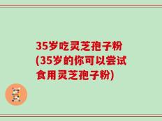 35岁吃灵芝孢子粉 (35岁的你可以尝试食用灵芝孢子粉)