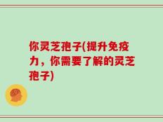 你灵芝孢子(提升免疫力，你需要了解的灵芝孢子)
