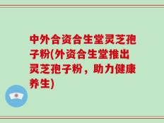 中外合资合生堂灵芝孢子粉(外资合生堂推出灵芝孢子粉，助力健康养生)