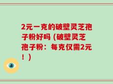 2元一克的破壁灵芝孢子粉好吗 (破壁灵芝孢子粉：每克仅需2元！)