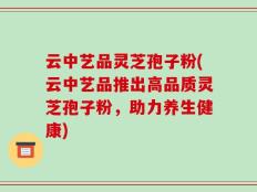 云中艺品灵芝孢子粉(云中艺品推出高品质灵芝孢子粉，助力养生健康)