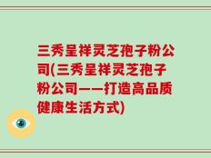 三秀呈祥灵芝孢子粉公司(三秀呈祥灵芝孢子粉公司——打造高品质健康生活方式)