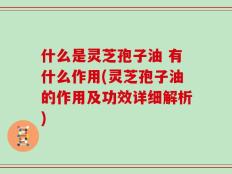 什么是灵芝孢子油 有什么作用(灵芝孢子油的作用及功效详细解析)