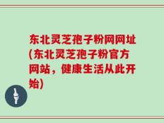 东北灵芝孢子粉网网址(东北灵芝孢子粉官方网站，健康生活从此开始)