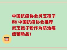 中国抗癌协会灵芝孢子粉(中国抗癌协会推荐灵芝孢子粉作为防治癌症辅助品)