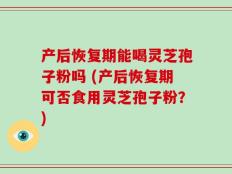 产后恢复期能喝灵芝孢子粉吗 (产后恢复期可否食用灵芝孢子粉？)